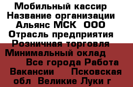 Мобильный кассир › Название организации ­ Альянс-МСК, ООО › Отрасль предприятия ­ Розничная торговля › Минимальный оклад ­ 30 000 - Все города Работа » Вакансии   . Псковская обл.,Великие Луки г.